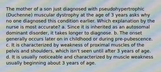 The mother of a son just diagnosed with pseudohypertrophic (Duchenne) muscular dystrophy at the age of 3 years asks why no one diagnosed this condition earlier. Which explanation by the nurse is most accurate? a. Since it is inherited as an autosomal dominant disorder, it takes longer to diagnose. b. The onset generally occurs later on in childhood or during pre-pubescence. c. It is characterized by weakness of proximal muscles of the pelvis and shoulders, which isn't seen until after 3 years of age. d. It is usually noticeable and characterized by muscle weakness usually beginning about 3 years of age.