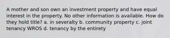 A mother and son own an investment property and have equal interest in the property. No other information is available. How do they hold title? a. in severalty b. community property c. joint tenancy WROS d. tenancy by the entirety