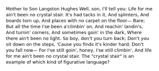 Mother to Son Langston Hughes Well, son, I'll tell you: Life for me ain't been no crystal stair. It's had tacks in it, And splinters, And boards torn up, And places with no carpet on the floor— Bare; But all the time I'se been a'climbin' on, And reachin' landin's, And turnin' corners, And sometimes goin' in the dark, Where there ain't been no light. So boy, don't you turn back; Don't you sit down on the steps, 'Cause you finds it's kinder hard; Don't you fall now— For I'se still goin', honey, I'se still climbin', And life for me ain't been no crystal stair. The "crystal stair" is an example of which kind of figurative language?