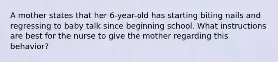 A mother states that her 6-year-old has starting biting nails and regressing to baby talk since beginning school. What instructions are best for the nurse to give the mother regarding this behavior?