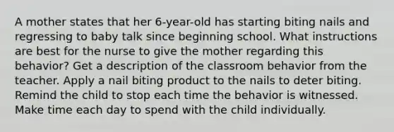 A mother states that her 6-year-old has starting biting nails and regressing to baby talk since beginning school. What instructions are best for the nurse to give the mother regarding this behavior? Get a description of the classroom behavior from the teacher. Apply a nail biting product to the nails to deter biting. Remind the child to stop each time the behavior is witnessed. Make time each day to spend with the child individually.