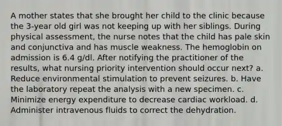 A mother states that she brought her child to the clinic because the 3-year old girl was not keeping up with her siblings. During physical assessment, the nurse notes that the child has pale skin and conjunctiva and has muscle weakness. The hemoglobin on admission is 6.4 g/dl. After notifying the practitioner of the results, what nursing priority intervention should occur next? a. Reduce environmental stimulation to prevent seizures. b. Have the laboratory repeat the analysis with a new specimen. c. Minimize energy expenditure to decrease cardiac workload. d. Administer intravenous fluids to correct the dehydration.