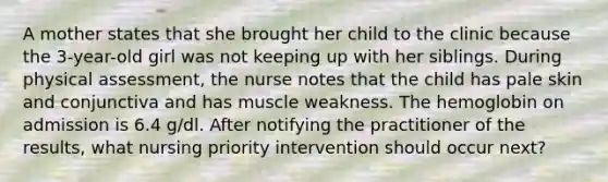 A mother states that she brought her child to the clinic because the 3-year-old girl was not keeping up with her siblings. During physical assessment, the nurse notes that the child has pale skin and conjunctiva and has muscle weakness. The hemoglobin on admission is 6.4 g/dl. After notifying the practitioner of the results, what nursing priority intervention should occur next?