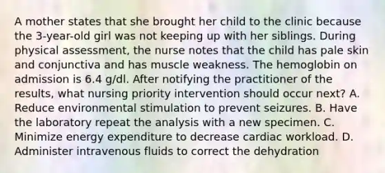 A mother states that she brought her child to the clinic because the 3-year-old girl was not keeping up with her siblings. During physical assessment, the nurse notes that the child has pale skin and conjunctiva and has muscle weakness. The hemoglobin on admission is 6.4 g/dl. After notifying the practitioner of the results, what nursing priority intervention should occur next? A. Reduce environmental stimulation to prevent seizures. B. Have the laboratory repeat the analysis with a new specimen. C. Minimize energy expenditure to decrease cardiac workload. D. Administer intravenous fluids to correct the dehydration