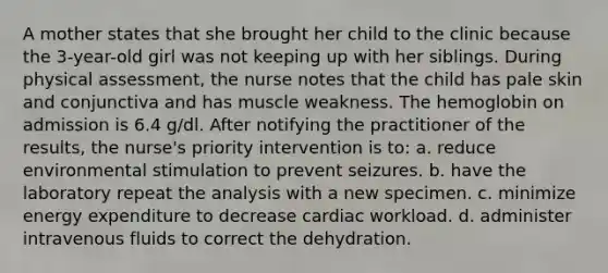 A mother states that she brought her child to the clinic because the 3-year-old girl was not keeping up with her siblings. During physical assessment, the nurse notes that the child has pale skin and conjunctiva and has muscle weakness. The hemoglobin on admission is 6.4 g/dl. After notifying the practitioner of the results, the nurse's priority intervention is to: a. reduce environmental stimulation to prevent seizures. b. have the laboratory repeat the analysis with a new specimen. c. minimize energy expenditure to decrease cardiac workload. d. administer intravenous fluids to correct the dehydration.