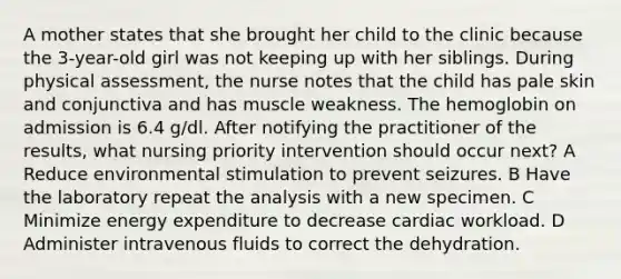 A mother states that she brought her child to the clinic because the 3-year-old girl was not keeping up with her siblings. During physical assessment, the nurse notes that the child has pale skin and conjunctiva and has muscle weakness. The hemoglobin on admission is 6.4 g/dl. After notifying the practitioner of the results, what nursing priority intervention should occur next? A Reduce environmental stimulation to prevent seizures. B Have the laboratory repeat the analysis with a new specimen. C Minimize energy expenditure to decrease cardiac workload. D Administer intravenous fluids to correct the dehydration.