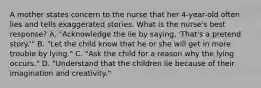 A mother states concern to the nurse that her 4-year-old often lies and tells exaggerated stories. What is the nurse's best response? A. "Acknowledge the lie by saying, 'That's a pretend story.'" B. "Let the child know that he or she will get in more trouble by lying." C. "Ask the child for a reason why the lying occurs." D. "Understand that the children lie because of their imagination and creativity."