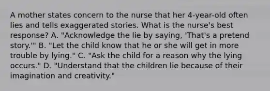 A mother states concern to the nurse that her 4-year-old often lies and tells exaggerated stories. What is the nurse's best response? A. "Acknowledge the lie by saying, 'That's a pretend story.'" B. "Let the child know that he or she will get in more trouble by lying." C. "Ask the child for a reason why the lying occurs." D. "Understand that the children lie because of their imagination and creativity."