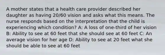 A mother states that a health care provider described her daughter as having 20/60 vision and asks what this means. The nurse responds based on the interpretation that the child is experiencing which condition? A: A loss of one-third of her vision B: Ability to see at 60 feet that she should see at 60 feet C: An average vision for her age D: Ability to see at 20 feet what she should be able to see at 60 feet