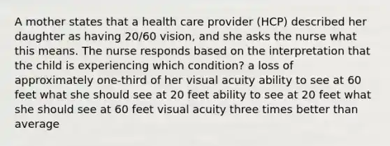 A mother states that a health care provider (HCP) described her daughter as having 20/60 vision, and she asks the nurse what this means. The nurse responds based on the interpretation that the child is experiencing which condition? a loss of approximately one-third of her visual acuity ability to see at 60 feet what she should see at 20 feet ability to see at 20 feet what she should see at 60 feet visual acuity three times better than average