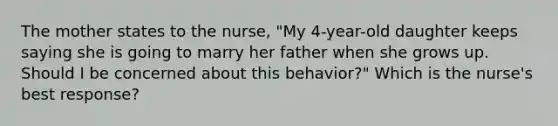 The mother states to the nurse, "My 4-year-old daughter keeps saying she is going to marry her father when she grows up. Should I be concerned about this behavior?" Which is the nurse's best response?