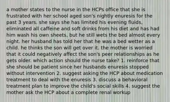 a mother states to the nurse in the HCPs office that she is frustrated with her school aged son's nightly enuresis for the past 3 years. she says she has limited his evening fluids, eliminated all caffeine and soft drinks from his diet and has had him wash his own sheets, but he still wets the bed almost every night. her husband has told her that he was a bed wetter as a child. he thinks the son will get over it. the mother is worried that it could negatively affect the son's peer relationships as he gets older. which action should the nurse take? 1. reinforce that she should be patient since her husbands enuresis stopped without intervention 2. suggest asking the HCP about medication treatment to deal with the enuresis 3. discuss a behavioral treatment plan to improve the child's social skills 4. suggest the mother ask the HCP about a complete renal workup