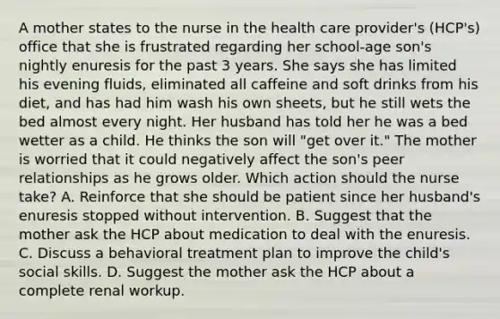 A mother states to the nurse in the health care provider's (HCP's) office that she is frustrated regarding her school-age son's nightly enuresis for the past 3 years. She says she has limited his evening fluids, eliminated all caffeine and soft drinks from his diet, and has had him wash his own sheets, but he still wets the bed almost every night. Her husband has told her he was a bed wetter as a child. He thinks the son will "get over it." The mother is worried that it could negatively affect the son's peer relationships as he grows older. Which action should the nurse take? A. Reinforce that she should be patient since her husband's enuresis stopped without intervention. B. Suggest that the mother ask the HCP about medication to deal with the enuresis. C. Discuss a behavioral treatment plan to improve the child's social skills. D. Suggest the mother ask the HCP about a complete renal workup.