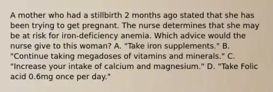 A mother who had a stillbirth 2 months ago stated that she has been trying to get pregnant. The nurse determines that she may be at risk for iron-deficiency anemia. Which advice would the nurse give to this woman? A. "Take iron supplements." B. "Continue taking megadoses of vitamins and minerals." C. "Increase your intake of calcium and magnesium." D. "Take Folic acid 0.6mg once per day."