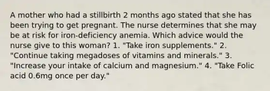 A mother who had a stillbirth 2 months ago stated that she has been trying to get pregnant. The nurse determines that she may be at risk for iron-deficiency anemia. Which advice would the nurse give to this woman? 1. "Take iron supplements." 2. "Continue taking megadoses of vitamins and minerals." 3. "Increase your intake of calcium and magnesium." 4. "Take Folic acid 0.6mg once per day."