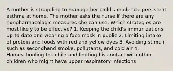 A mother is struggling to manage her child's moderate persistent asthma at home. The mother asks the nurse if there are any nonpharmacologic measures she can use. Which strategies are most likely to be effective? 1. Keeping the child's immunizations up-to-date and wearing a face mask in public 2. Limiting intake of protein and foods with red and yellow dyes 3. Avoiding stimuli such as secondhand smoke, pollutants, and cold air 4. Homeschooling the child and limiting his contact with other children who might have upper respiratory infections