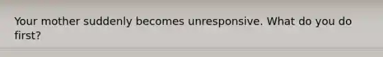 Your mother suddenly becomes unresponsive. What do you do first?