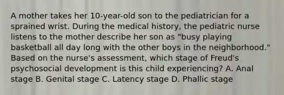 A mother takes her 10-year-old son to the pediatrician for a sprained wrist. During the medical history, the pediatric nurse listens to the mother describe her son as "busy playing basketball all day long with the other boys in the neighborhood." Based on the nurse's assessment, which stage of Freud's psychosocial development is this child experiencing? A. Anal stage B. Genital stage C. Latency stage D. Phallic stage