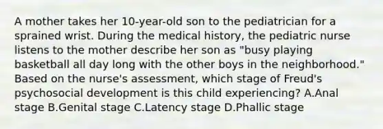 A mother takes her 10-year-old son to the pediatrician for a sprained wrist. During the medical history, the pediatric nurse listens to the mother describe her son as "busy playing basketball all day long with the other boys in the neighborhood." Based on the nurse's assessment, which stage of Freud's psychosocial development is this child experiencing? A.Anal stage B.Genital stage C.Latency stage D.Phallic stage