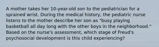 A mother takes her 10-year-old son to the pediatrician for a sprained wrist. During the medical history, the pediatric nurse listens to the mother describe her son as "busy playing basketball all day long with the other boys in the neighborhood." Based on the nurse's assessment, which stage of Freud's psychosocial development is this child experiencing?