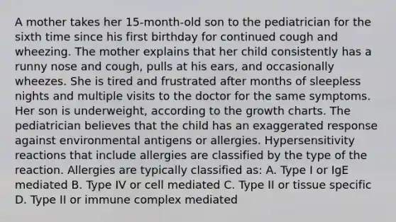 A mother takes her 15-month-old son to the pediatrician for the sixth time since his first birthday for continued cough and wheezing. The mother explains that her child consistently has a runny nose and cough, pulls at his ears, and occasionally wheezes. She is tired and frustrated after months of sleepless nights and multiple visits to the doctor for the same symptoms. Her son is underweight, according to the growth charts. The pediatrician believes that the child has an exaggerated response against environmental antigens or allergies. Hypersensitivity reactions that include allergies are classified by the type of the reaction. Allergies are typically classified as: A. Type I or IgE mediated B. Type IV or cell mediated C. Type II or tissue specific D. Type II or immune complex mediated