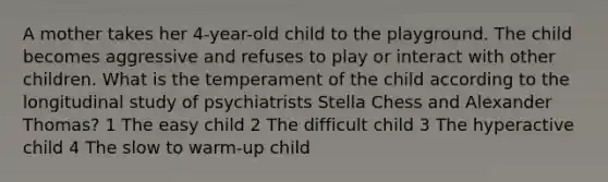 A mother takes her 4-year-old child to the playground. The child becomes aggressive and refuses to play or interact with other children. What is the temperament of the child according to the longitudinal study of psychiatrists Stella Chess and Alexander Thomas? 1 The easy child 2 The difficult child 3 The hyperactive child 4 The slow to warm-up child