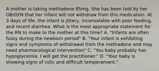 A mother is taking methadone 85mg. She has been told by her OB/GYN that her infant will not withdraw from this medication. At 3 days of life, the infant is jittery, inconsolable with poor feeding, and recent diarrhea. What is the most appropriate statement for the RN to make to the mother at this time? A. "Infants are often fussy during the newborn period" B. "Your infant is exhibiting signs and symptoms of withdrawal from the methadone and may need pharmacological intervention" C. "You baby probably has hypoglycemia. I will get the practitioner." D. "Your baby is showing signs of colic and difficult temperament."