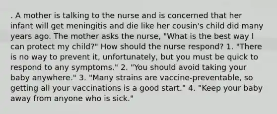 . A mother is talking to the nurse and is concerned that her infant will get meningitis and die like her cousin's child did many years ago. The mother asks the nurse, "What is the best way I can protect my child?" How should the nurse respond? 1. "There is no way to prevent it, unfortunately, but you must be quick to respond to any symptoms." 2. "You should avoid taking your baby anywhere." 3. "Many strains are vaccine-preventable, so getting all your vaccinations is a good start." 4. "Keep your baby away from anyone who is sick."