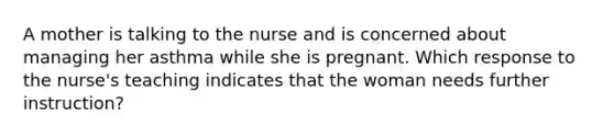 A mother is talking to the nurse and is concerned about managing her asthma while she is pregnant. Which response to the nurse's teaching indicates that the woman needs further instruction?