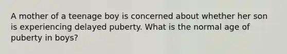 A mother of a teenage boy is concerned about whether her son is experiencing delayed puberty. What is the normal age of puberty in boys?