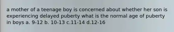 a mother of a teenage boy is concerned about whether her son is experiencing delayed puberty what is the normal age of puberty in boys a. 9-12 b. 10-13 c.11-14 d.12-16