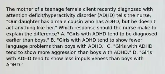 The mother of a teenage female client recently diagnosed with​ attention-deficit/hyperactivity disorder​ (ADHD) tells the​ nurse, "Our daughter has a male cousin who has​ ADHD, but he​ doesn't act anything like​ her." Which response should the nurse make to explain the​ difference? A. ​"Girls with ADHD tend to be diagnosed earlier than​ boys." B. ​"Girls with ADHD tend to show fewer language problems than boys with​ ADHD." C. ​"Girls with ADHD tend to show more aggression than boys with​ ADHD." D. ​"Girls with ADHD tend to show less impulsiveness than boys with​ ADHD."