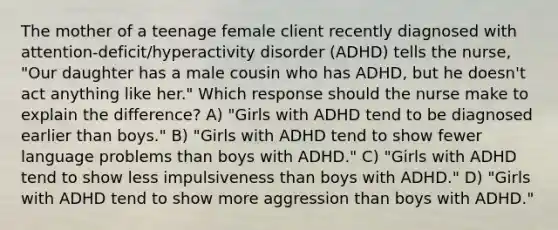 The mother of a teenage female client recently diagnosed with​ attention-deficit/hyperactivity disorder​ (ADHD) tells the​ nurse, "Our daughter has a male cousin who has​ ADHD, but he​ doesn't act anything like​ her." Which response should the nurse make to explain the​ difference? A) ​"Girls with ADHD tend to be diagnosed earlier than​ boys." B) ​"Girls with ADHD tend to show fewer language problems than boys with​ ADHD." C) "Girls with ADHD tend to show less impulsiveness than boys with​ ADHD." D) ​"Girls with ADHD tend to show more aggression than boys with​ ADHD."