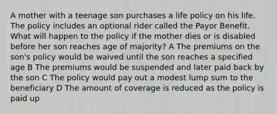 A mother with a teenage son purchases a life policy on his life. The policy includes an optional rider called the Payor Benefit. What will happen to the policy if the mother dies or is disabled before her son reaches age of majority? A The premiums on the son's policy would be waived until the son reaches a specified age B The premiums would be suspended and later paid back by the son C The policy would pay out a modest lump sum to the beneficiary D The amount of coverage is reduced as the policy is paid up