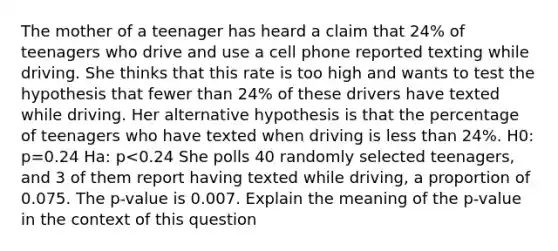 The mother of a teenager has heard a claim that 24​% of teenagers who drive and use a cell phone reported texting while driving. She thinks that this rate is too high and wants to test the hypothesis that fewer than 24​% of these drivers have texted while driving. Her alternative hypothesis is that the percentage of teenagers who have texted when driving is less than 24​%. H0: p=0.24 Ha: p<0.24 She polls 40 randomly selected​ teenagers, and 3 of them report having texted while​ driving, a proportion of 0.075. The​ p-value is 0.007. Explain the meaning of the​ p-value in the context of this question