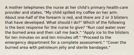 A mother telephones the nurse at her child's primary health-care provider and states, "My child spilled my coffee on her arm. About one-half of the forearm is red, and there are 2 or 3 blisters that have developed. What should I do?" Which of the following is the best response for the nurse to give? "Run cool water over the burned area and then call me back." "Apply ice to the blisters for ten minutes on and ten minutes off." "Proceed to the emergency department for a complete assessment." "Cover the burned area with petroleum jelly and sterile bandages."