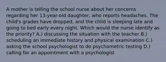 A mother is telling the school nurse about her concerns regarding her 13-year-old daughter, who reports headaches. The child's grades have dropped, and the child is sleeping late and going to bed early every night. Which would the nurse identify as the priority? A.) discussing the situation with the teacher B.) scheduling an immediate history and physical examination C.) asking the school psychologist to do psychometric testing D.) calling for an appointment with a psychologist