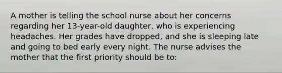 A mother is telling the school nurse about her concerns regarding her 13-year-old daughter, who is experiencing headaches. Her grades have dropped, and she is sleeping late and going to bed early every night. The nurse advises the mother that the first priority should be to: