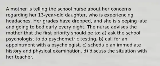 A mother is telling the school nurse about her concerns regarding her 13-year-old daughter, who is experiencing headaches. Her grades have dropped, and she is sleeping late and going to bed early every night. The nurse advises the mother that the first priority should be to: a) ask the school psychologist to do psychometric testing. b) call for an appointment with a psychologist. c) schedule an immediate history and physical examination. d) discuss the situation with her teacher.