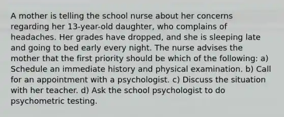 A mother is telling the school nurse about her concerns regarding her 13-year-old daughter, who complains of headaches. Her grades have dropped, and she is sleeping late and going to bed early every night. The nurse advises the mother that the first priority should be which of the following: a) Schedule an immediate history and physical examination. b) Call for an appointment with a psychologist. c) Discuss the situation with her teacher. d) Ask the school psychologist to do psychometric testing.