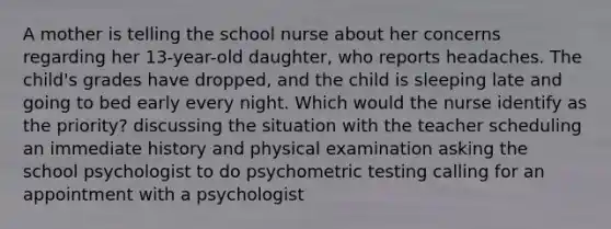 A mother is telling the school nurse about her concerns regarding her 13-year-old daughter, who reports headaches. The child's grades have dropped, and the child is sleeping late and going to bed early every night. Which would the nurse identify as the priority? discussing the situation with the teacher scheduling an immediate history and physical examination asking the school psychologist to do psychometric testing calling for an appointment with a psychologist