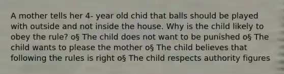 A mother tells her 4- year old chid that balls should be played with outside and not inside the house. Why is the child likely to obey the rule? o§ The child does not want to be punished o§ The child wants to please the mother o§ The child believes that following the rules is right o§ The child respects authority figures