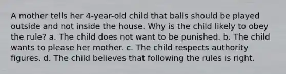 A mother tells her 4-year-old child that balls should be played outside and not inside the house. Why is the child likely to obey the rule? a. The child does not want to be punished. b. The child wants to please her mother. c. The child respects authority figures. d. The child believes that following the rules is right.