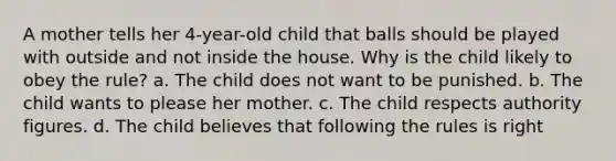 A mother tells her 4-year-old child that balls should be played with outside and not inside the house. Why is the child likely to obey the rule? a. The child does not want to be punished. b. The child wants to please her mother. c. The child respects authority figures. d. The child believes that following the rules is right