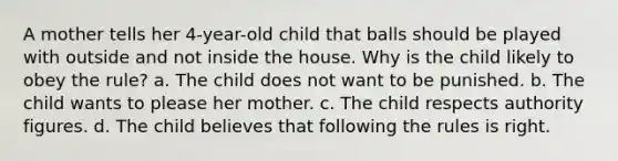 A mother tells her 4-year-old child that balls should be played with outside and not inside the house. Why is the child likely to obey the rule? a. The child does not want to be punished. b. The child wants to please her mother. c. The child respects authority figures. d. The child believes that following the rules is right.