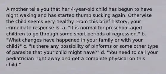 A mother tells you that her 4-year-old child has begun to have night waking and has started thumb sucking again. Otherwise the child seems very healthy. From this brief history, your immediate response is: a. "It is normal for preschool-aged children to go through some short periods of regression." b. "What changes have happened in your family or with your child?" c. "Is there any possibility of pinforms or some other type of parasite that your child might have?" d. "You need to call your pediatrician right away and get a complete physical on this child."