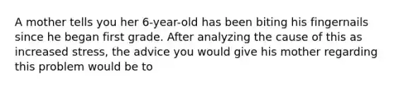 A mother tells you her 6-year-old has been biting his fingernails since he began first grade. After analyzing the cause of this as increased stress, the advice you would give his mother regarding this problem would be to