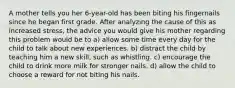 A mother tells you her 6-year-old has been biting his fingernails since he began first grade. After analyzing the cause of this as increased stress, the advice you would give his mother regarding this problem would be to a) allow some time every day for the child to talk about new experiences. b) distract the child by teaching him a new skill, such as whistling. c) encourage the child to drink more milk for stronger nails. d) allow the child to choose a reward for not biting his nails.