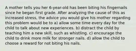 A mother tells you her 6-year-old has been biting his fingernails since he began first grade. After analyzing the cause of this as increased stress, the advice you would give his mother regarding this problem would be to a) allow some time every day for the child to talk about new experiences. b) distract the child by teaching him a new skill, such as whistling. c) encourage the child to drink more milk for stronger nails. d) allow the child to choose a reward for not biting his nails.