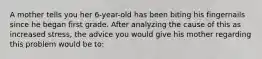 A mother tells you her 6-year-old has been biting his fingernails since he began first grade. After analyzing the cause of this as increased stress, the advice you would give his mother regarding this problem would be to: